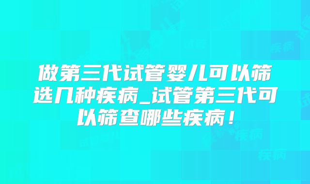做第三代试管婴儿可以筛选几种疾病_试管第三代可以筛查哪些疾病!