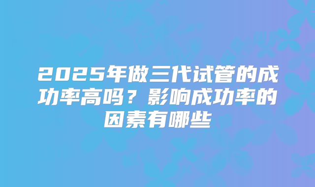 2025年做三代试管的成功率高吗？影响成功率的因素有哪些