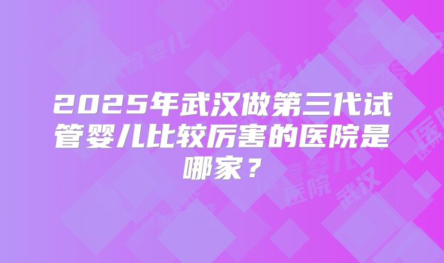 2025年武汉做第三代试管婴儿比较厉害的医院是哪家?