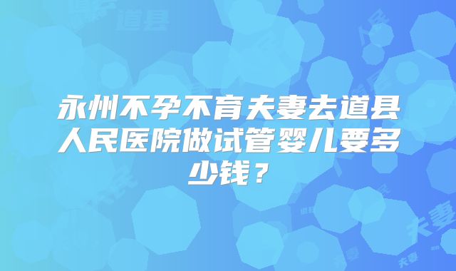永州不孕不育夫妻去道县人民医院做试管婴儿要多少钱?