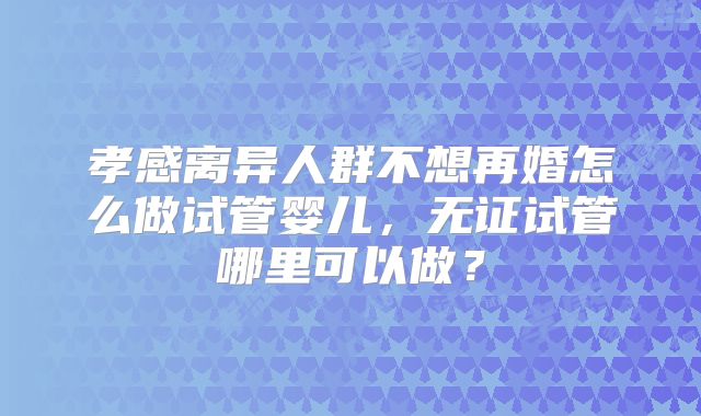 孝感离异人群不想再婚怎么做试管婴儿,无证试管哪里可以做?