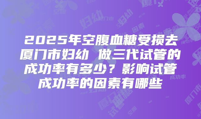 2025年空腹血糖受损去厦门市妇幼 做三代试管的成功率有多少？影响试管成功率的因素有哪些