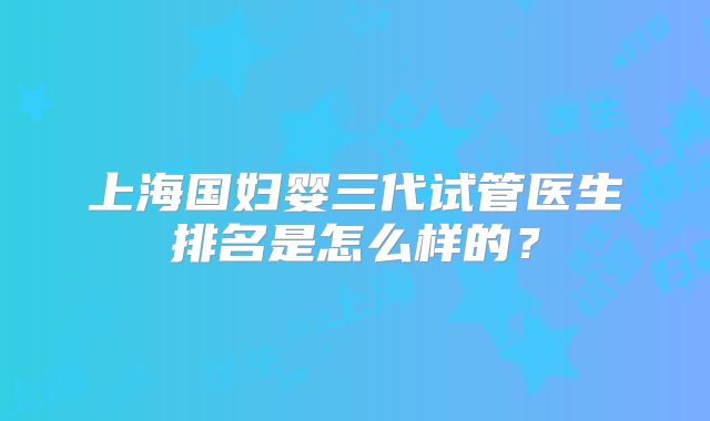 上海国妇婴三代试管医生排名是怎么样的？