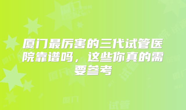 厦门最厉害的三代试管医院靠谱吗，这些你真的需要参考