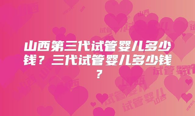 山西第三代试管婴儿多少钱?三代试管婴儿多少钱?