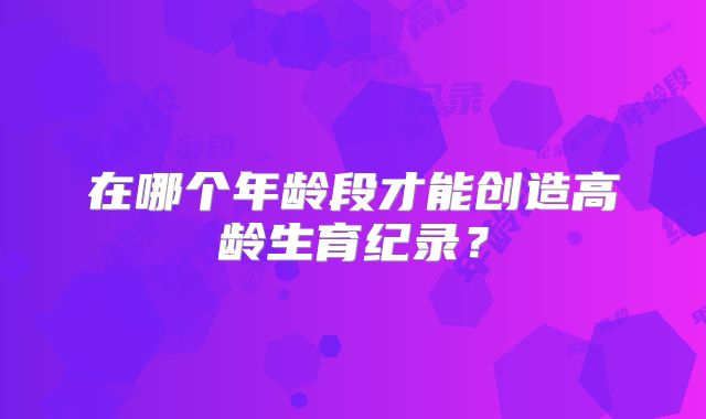 在哪个年龄段才能创造高龄生育纪录？