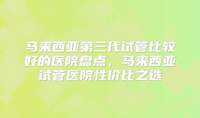 马来西亚第三代试管比较好的医院盘点，马来西亚试管医院性价比之选
