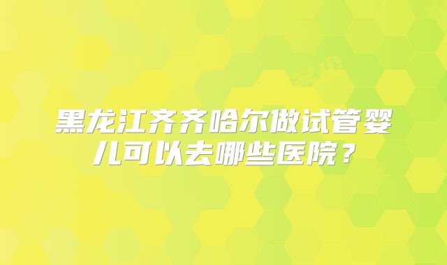 黑龙江齐齐哈尔做试管婴儿可以去哪些医院?