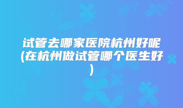 试管去哪家医院杭州好呢(在杭州做试管哪个医生好)
