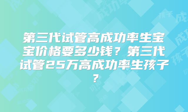 第三代试管高成功率生宝宝价格要多少钱?第三代试管25万高成功率生孩子?