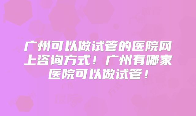 广州可以做试管的医院网上咨询方式！广州有哪家医院可以做试管！
