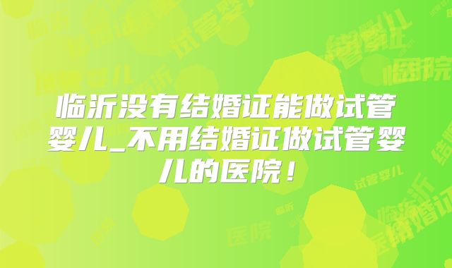 临沂没有结婚证能做试管婴儿_不用结婚证做试管婴儿的医院!