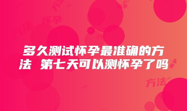 多久测试怀孕最准确的方法 第七天可以测怀孕了吗