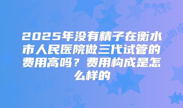 2025年没有精子在衡水市人民医院做三代试管的费用高吗?费用构成是怎么样的