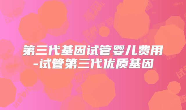 第三代基因试管婴儿费用-试管第三代优质基因