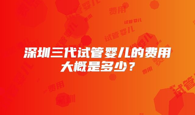 深圳三代试管婴儿的费用大概是多少？