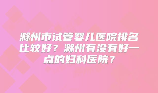 滁州市试管婴儿医院排名比较好?滁州有没有好一点的妇科医院?