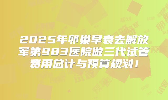 2025年卵巢早衰去解放军第983医院做三代试管费用总计与预算规划！