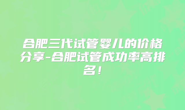 合肥三代试管婴儿的价格分享-合肥试管成功率高排名!