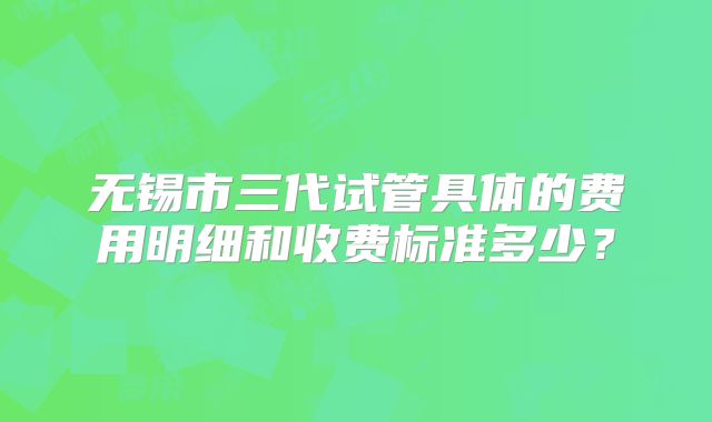 无锡市三代试管具体的费用明细和收费标准多少?