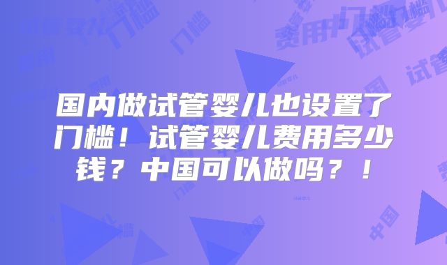 国内做试管婴儿也设置了门槛！试管婴儿费用多少钱？中国可以做吗？！