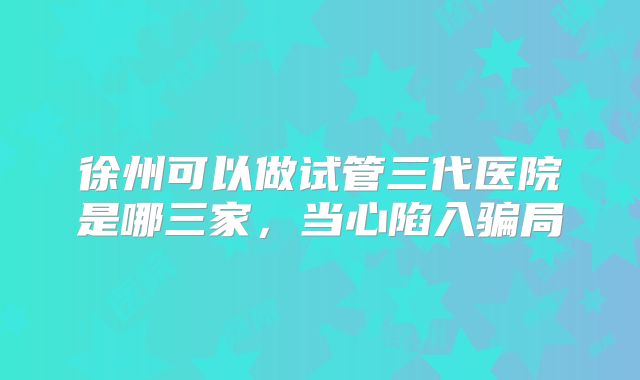 徐州可以做试管三代医院是哪三家，当心陷入骗局