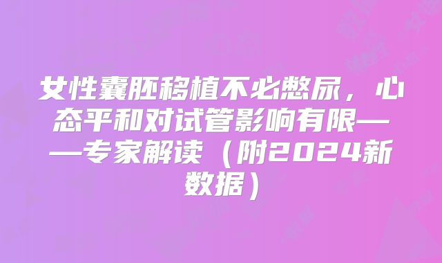 女性囊胚移植不必憋尿，心态平和对试管影响有限——专家解读（附2024新数据）