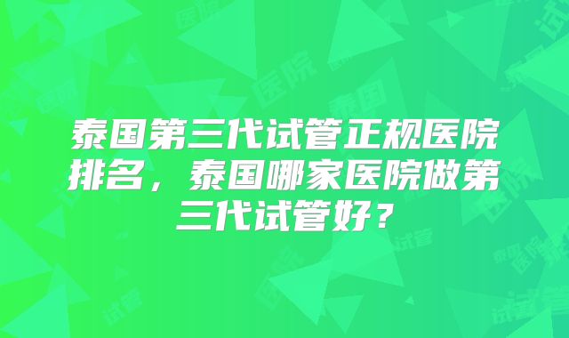 泰国第三代试管正规医院排名，泰国哪家医院做第三代试管好？