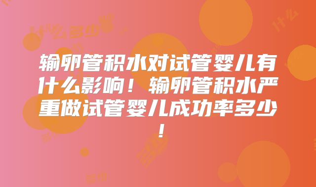 输卵管积水对试管婴儿有什么影响！输卵管积水严重做试管婴儿成功率多少！