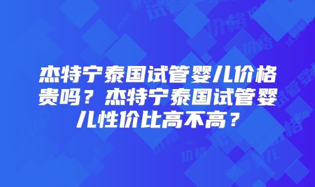 杰特宁泰国试管婴儿价格贵吗？杰特宁泰国试管婴儿性价比高不高？