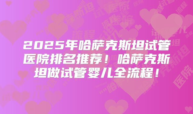 2025年哈萨克斯坦试管医院排名推荐!哈萨克斯坦做试管婴儿全流程!