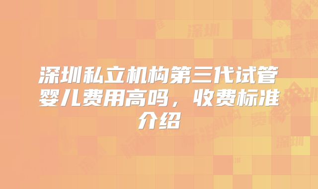 深圳私立机构第三代试管婴儿费用高吗，收费标准介绍