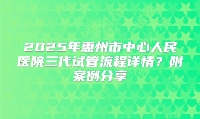2025年惠州市中心人民医院三代试管流程详情？附案例分享