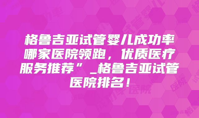 格鲁吉亚试管婴儿成功率哪家医院领跑，优质医疗服务推荐”_格鲁吉亚试管医院排名！