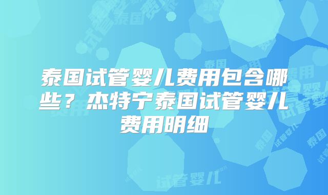 泰国试管婴儿费用包含哪些?杰特宁泰国试管婴儿费用明细