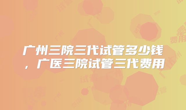 广州三院三代试管多少钱，广医三院试管三代费用