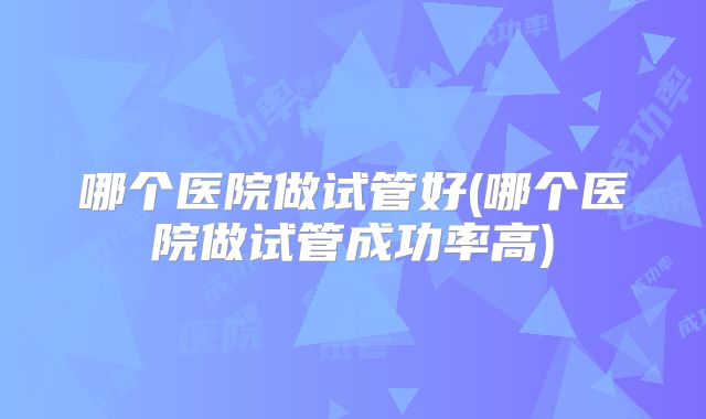 哪个医院做试管好(哪个医院做试管成功率高)