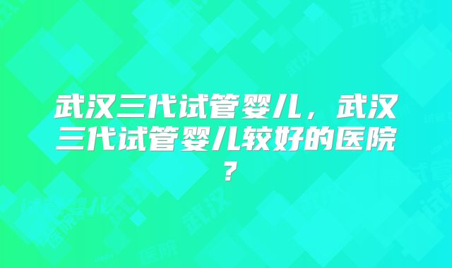 武汉三代试管婴儿,武汉三代试管婴儿较好的医院?