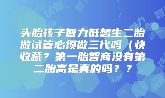 头胎孩子智力低想生二胎做试管必须做三代吗（快收藏？第一胎智商没有第二胎高是真的吗？？