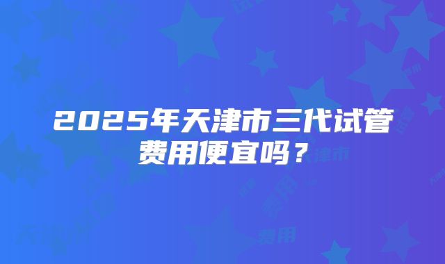 2025年天津市三代试管费用便宜吗？