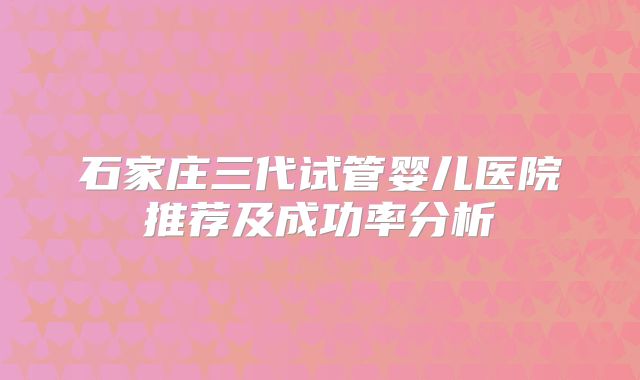 石家庄三代试管婴儿医院推荐及成功率分析