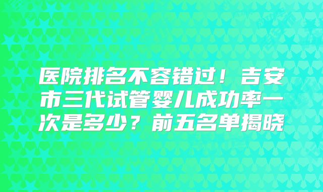 医院排名不容错过！吉安市三代试管婴儿成功率一次是多少？前五名单揭晓