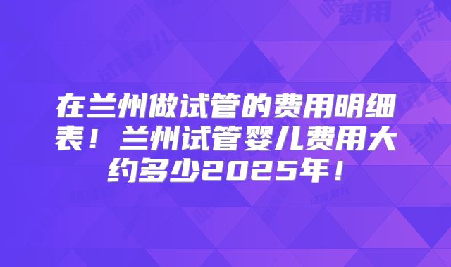 在兰州做试管的费用明细表！兰州试管婴儿费用大约多少2025年！