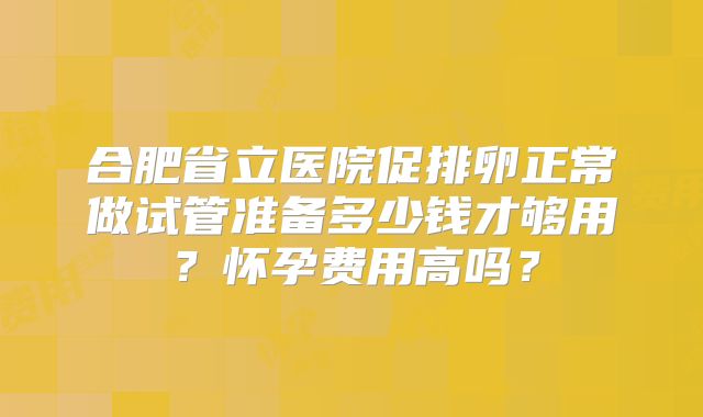 合肥省立医院促排卵正常做试管准备多少钱才够用？怀孕费用高吗？