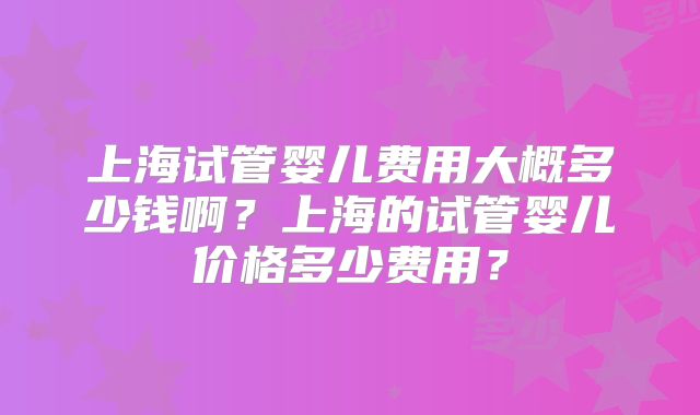 上海试管婴儿费用大概多少钱啊？上海的试管婴儿价格多少费用？