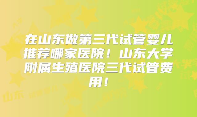 在山东做第三代试管婴儿推荐哪家医院！山东大学附属生殖医院三代试管费用！
