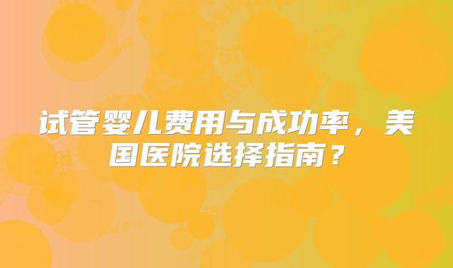 试管婴儿费用与成功率,美国医院选择指南?