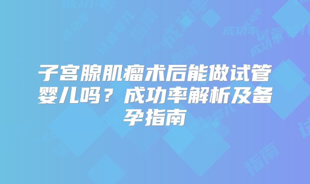 子宫腺肌瘤术后能做试管婴儿吗？成功率解析及备孕指南
