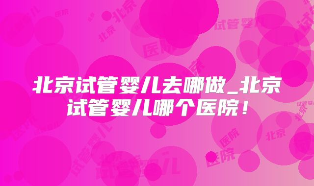 北京试管婴儿去哪做_北京试管婴儿哪个医院！