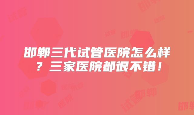 邯郸三代试管医院怎么样？三家医院都很不错！